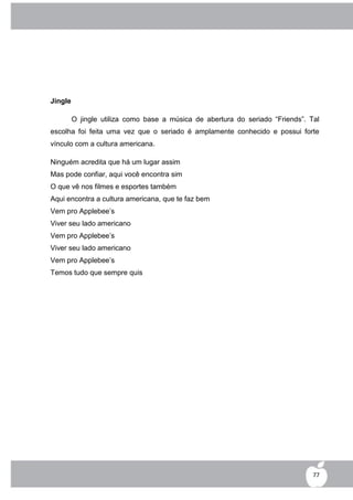 Jingle

         O jingle utiliza como base a música de abertura do seriado “Friends”. Tal
escolha foi feita uma vez que o seriado é amplamente conhecido e possui forte
vínculo com a cultura americana.

Ninguém acredita que há um lugar assim
Mas pode confiar, aqui você encontra sim
O que vê nos filmes e esportes também
Aqui encontra a cultura americana, que te faz bem
Vem pro Applebee‟s
Viver seu lado americano
Vem pro Applebee‟s
Viver seu lado americano
Vem pro Applebee‟s
Temos tudo que sempre quis




                                                                                77
 