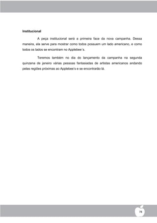 Institucional

          A peça institucional será a primeira face da nova campanha. Dessa
maneira, ela serve para mostrar como todos possuem um lado americano, e como
todos os lados se encontram no Applebee´s.

          Teremos também no dia do lançamento da campanha na segunda
quinzena de janeiro várias pessoas fantasiadas de artistas americanos andando
pelas regiões próximas ao Applebee‟s e se encontrarão lá.




                                                                           78
 