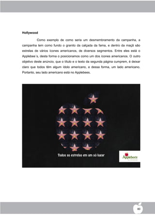 Hollywood

          Como exemplo de como seria um desmembramento da campanha, a
campanha tem como fundo o granito da calçada da fama, e dentro da maçã são
estrelas de vários ícones americanos, de diversos segmentos. Entre eles está o
Applebee´s, desta forma o posicionamos como um dos ícones americanos. O outro
objetivo deste anúncio, que o título e o texto da segunda página cumprem, é deixar
claro que todos têm algum ídolo americano, e dessa forma, um lado americano.
Portanto, seu lado americano está no Applebees.




                                                                                80
 