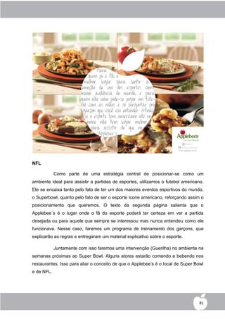 NFL

            Como parte de uma estratégia central de posicionar-se como um
ambiente ideal para assistir a partidas de esportes, utilizamos o futebol americano.
Ele se encaixa tanto pelo fato de ter um dos maiores eventos esportivos do mundo,
o Superbowl, quanto pelo fato de ser o esporte ícone americano, reforçando assim o
posicionamento que queremos. O texto da segunda página salienta que o
Applebee´s é o lugar onde o fã do esporte poderá ter certeza em ver a partida
desejada ou para aquele que sempre se interessou mas nunca entendeu como ele
funcionava. Nesse caso, faremos um programa de treinamento dos garçons, que
explicarão as regras e entregaram um material explicativo sobre o esporte.

            Juntamente com isso faremos uma intervenção (Guerilha) no ambiente na
semanas próximas ao Super Bowl. Alguns atores estarão comendo e bebendo nos
restaurantes. Isso para aliar o conceito de que o Applebee‟s é o local de Super Bowl
e de NFL.




                                                                                  81
 
