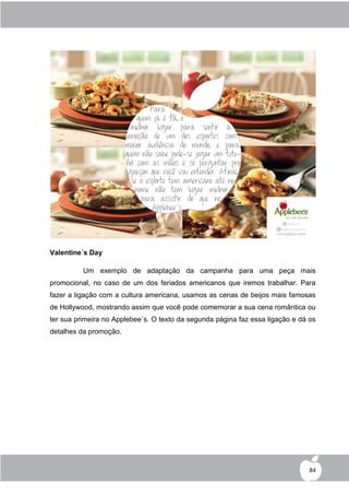 Valentine´s Day

          Um exemplo de adaptação da campanha para uma peça mais
promocional, no caso de um dos feriados americanos que iremos trabalhar. Para
fazer a ligação com a cultura americana, usamos as cenas de beijos mais famosas
de Hollywood, mostrando assim que você pode comemorar a sua cena romântica ou
ter sua primeira no Applebee´s. O texto da segunda página faz essa ligação e dá os
detalhes da promoção.




                                                                                84
 
