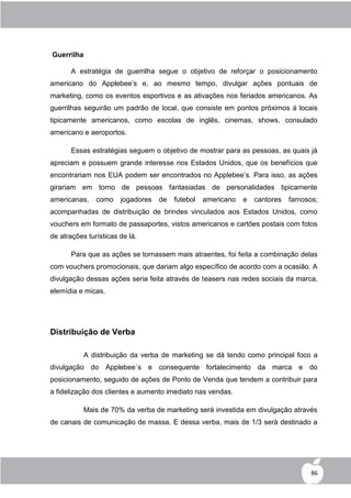 Guerrilha

      A estratégia de guerrilha segue o objetivo de reforçar o posicionamento
americano do Applebee‟s e, ao mesmo tempo, divulgar ações pontuais de
marketing, como os eventos esportivos e as ativações nos feriados americanos. As
guerrilhas seguirão um padrão de local, que consiste em pontos próximos à locais
tipicamente americanos, como escolas de inglês, cinemas, shows, consulado
americano e aeroportos.

      Essas estratégias seguem o objetivo de mostrar para as pessoas, as quais já
apreciam e possuem grande interesse nos Estados Unidos, que os benefícios que
encontrariam nos EUA podem ser encontrados no Applebee‟s. Para isso, as ações
girariam em torno de pessoas fantasiadas de personalidades tipicamente
americanas,    como    jogadores   de   futebol   americano   e   cantores   famosos;
acompanhadas de distribuição de brindes vinculados aos Estados Unidos, como
vouchers em formato de passaportes, vistos americanos e cartões postais com fotos
de atrações turísticas de lá.

      Para que as ações se tornassem mais atraentes, foi feita a combinação delas
com vouchers promocionais, que dariam algo específico de acordo com a ocasião. A
divulgação dessas ações seria feita através de teasers nas redes sociais da marca,
elemídia e micas.




Distribuição de Verba

           A distribuição da verba de marketing se dá tendo como principal foco a
divulgação do Applebee´s e consequente fortalecimento da marca e do
posicionamento, seguido de ações de Ponto de Venda que tendem a contribuir para
a fidelização dos clientes e aumento imediato nas vendas.

           Mais de 70% da verba de marketing será investida em divulgação através
de canais de comunicação de massa. E dessa verba, mais de 1/3 será destinado a




                                                                                   86
 