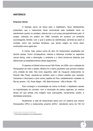 HISTÓRICO


Empresa cliente

               A Geórgia serviu de berço para o Applebee‟s. Seus idealizadores
pretendiam que o restaurante fosse reconhecido pela qualidade tanto no
atendimento quanto no cardápio, aliando isso a um preço perceptivelmente justo. O
projeto, colocado em prática em 1980, consistia em produzir um ambiente
aconchegante, familiar, com o qual o público se identificasse, sentindo-se assim à
vontade, como nas reuniões familiares, que deram origem ao nome atual,
conhecidas como apple bee.

               A marca, hoje, possui cerca de dois mil restaurantes espalhados por
dezoito países. Como consequência, ostenta a liderança mundial no segmento
casual dining, onde a decoração, o ambiente e o clima tornam-se atributos que
diferenciam os estabelecimentos desse seguimento.

               O ingresso no Brasil iniciou-se por São Paulo, em 2004, com a seleção de
franqueados em todo o estado. Moema foi o bairro paulistano que primeiro recebeu
uma unidade da rede. Nos anos seguintes, além de inaugurar restaurantes na
Grande São Paulo, expandiu-se também para o interior paulista (por exemplo,
Campinas e Sorocaba) e para outras capitais do País, estabelecendo unidades no
Rio de Janeiro – RJ, Porto Alegre – RS, Belo Horizonte – MG e Recife – PE.

               Para conseguir a consolidação da marca no Brasil, o Applebee‟s aposta
na tropicalização do conceito, com a introdução de pratos regionais, ao mesmo
tempo em que almeja uma imagem mais cosmopolita, conservando, porém, a
identidade americana.

               Atualmente, a rede de restaurantes opera com um sistema que mistura
franqueados (76%) e restaurantes próprios (24%)1, atendendo cerca de 150 mil



1
    <http://www.applebees.com.br/franquias/>




                                                                                      6
 