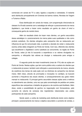 comerciais em canais de TV a cabo, ligados a esportes e variedades. O restante
será distribuído principalmente em Cinemas de bairros nobres, Revistas de Viagem
e Turismo e Rádio.

           Essa distribuição em canais de massa, com programação direcionada às
classes A e B está coerente com a estratégia de reforçar o posicionamento da marca
Applebee´s, que tende a trazer como resultado um ganho de share of mind e
consequente ganho de market share.

           Além do resultado direto de trazer mais clientes, um ganho secundário
dessa estratégia é o posicionamento da marca pelas suas qualidades e não como
produto substituto. Os clientes atingidos pela campanha irão ao restaurante por
influencia do que foi comunicado nela, e portanto a decisão de visitar o restaurante
ocorreu antes deles chegarem ao Ponto de Venda. Com isso, diferente dos clientes
que escolheram o Applebee´s como substituto ao concorrente, na região do Ponto
de Venda, estes já irão lá buscando a experiência e os valores divulgados na
campanha, e reforçarão tais valores ao divulgar o restaurante para amigos e
colegas.

           O segundo ponto de maior investimento (mais de 17%) são as ações em
Ponto de Venda. Nestas ações, que tem como público alvo a carteira de clientes que
o restaurante já possui, também será reforçado o posicionamento da marca, através
da coerência dos temas de cada ação com as diretrizes da campanha nos demais
meios. Além disso, através de promoções e inovações no cardápio, se buscará
aumentar a frequência dos atuais clientes, e consequentemente seu gasto médio
mensal no restaurante. O principal ganho secundário dessas ações será a melhora
no atendimento aos clientes, uma vez que pela concentração de pedidos em pratos
específicos das campanhas o trabalho de garçons e da cozinha será facilitado. Além
disso, existe a possibilidade de ganhos na negociação com fornecedores, pelo
aumento do volume de compras dos ingredientes relacionados aos pratos
participantes de cada campanha.

           Sendo assim, a verba de marketing será distribuída tendo como objetivo
principal o posicionamento da marca e objetivo secundário o aumento de vendas, o




                                                                                  87
 