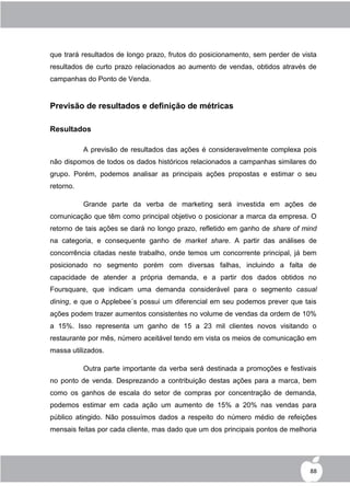 que trará resultados de longo prazo, frutos do posicionamento, sem perder de vista
resultados de curto prazo relacionados ao aumento de vendas, obtidos através de
campanhas do Ponto de Venda.


Previsão de resultados e definição de métricas

Resultados

           A previsão de resultados das ações é consideravelmente complexa pois
não dispomos de todos os dados históricos relacionados a campanhas similares do
grupo. Porém, podemos analisar as principais ações propostas e estimar o seu
retorno.

           Grande parte da verba de marketing será investida em ações de
comunicação que têm como principal objetivo o posicionar a marca da empresa. O
retorno de tais ações se dará no longo prazo, refletido em ganho de share of mind
na categoria, e consequente ganho de market share. A partir das análises de
concorrência citadas neste trabalho, onde temos um concorrente principal, já bem
posicionado no segmento porém com diversas falhas, incluindo a falta de
capacidade de atender a própria demanda, e a partir dos dados obtidos no
Foursquare, que indicam uma demanda considerável para o segmento casual
dining, e que o Applebee´s possui um diferencial em seu podemos prever que tais
ações podem trazer aumentos consistentes no volume de vendas da ordem de 10%
a 15%. Isso representa um ganho de 15 a 23 mil clientes novos visitando o
restaurante por mês, número aceitável tendo em vista os meios de comunicação em
massa utilizados.

           Outra parte importante da verba será destinada a promoções e festivais
no ponto de venda. Desprezando a contribuição destas ações para a marca, bem
como os ganhos de escala do setor de compras por concentração de demanda,
podemos estimar em cada ação um aumento de 15% a 20% nas vendas para
público atingido. Não possuímos dados a respeito do número médio de refeições
mensais feitas por cada cliente, mas dado que um dos principais pontos de melhoria




                                                                                88
 