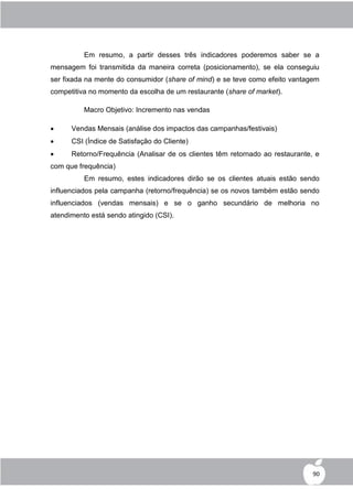 Em resumo, a partir desses três indicadores poderemos saber se a
mensagem foi transmitida da maneira correta (posicionamento), se ela conseguiu
ser fixada na mente do consumidor (share of mind) e se teve como efeito vantagem
competitiva no momento da escolha de um restaurante (share of market).

          Macro Objetivo: Incremento nas vendas

     Vendas Mensais (análise dos impactos das campanhas/festivais)
     CSI (Índice de Satisfação do Cliente)
     Retorno/Frequência (Analisar de os clientes têm retornado ao restaurante, e
com que frequência)
          Em resumo, estes indicadores dirão se os clientes atuais estão sendo
influenciados pela campanha (retorno/frequência) se os novos também estão sendo
influenciados (vendas mensais) e se o ganho secundário de melhoria no
atendimento está sendo atingido (CSI).




                                                                               90
 