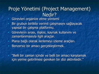 Proje  Yönetimi (Proje ct Management ) Nedir ? Görevleri organize etme yöntemi Bir grubun birlikte verimli çalışmasını sağlayacak yapısal bir çalışma platformu.  Görevlerin sırası, ilişkisi, kaynak kullanımı ve zamanlanmasıyla ilgili araçlar.  Plana bağlı olarak ilerlemeyi izleme araçları.  Benzersiz bir amacı gerçekleştirmek. “ Belli bir zaman içinde ve belli bir amacı karşılamak için yerine getirilmesi gereken bir dizi aktivitedir.” 
