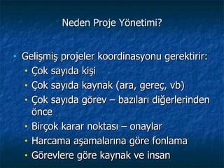 Neden Proje Yönetimi? Gelişmiş projeler koordinasyonu gerektirir:  Çok sayıda kişi Çok sayıda kaynak (ara, gereç, vb) Çok sayıda görev – bazıları diğerlerinden önce Birçok karar noktası  –  onaylar Harcama aşamalarına göre fonlama Görevlere göre kaynak ve insan 