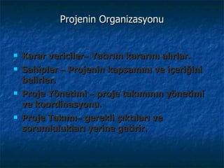Projenin Organizasyonu Karar vericiler –   Yatırım kararını alırlar.  Sahipler  –   Projenin kapsamını ve içeriğini belirler.  Proje Yönetimi  –   proje takımının yönetimi ve koordinasyonu.  Proje Takımı –   gerekli çıktıları ve sorumlulukları yerine getirir.  