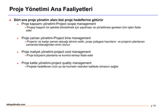 p 10
oktayaltindis.com
Proje Yönetimi Ana Faaliyetleri
 Dört ana proje yönetim alanı bizi proje hedeflerine götürür
 Proje kapsamı yönetimi-Project scope management
 Projeyi başarılı bir şekilde bitirebilmek için yapılması ve yönetilmesi gereken tüm işleri ifade
eder
 Proje zaman yönetimi-Project time management
 Projenin ne kadar zaman alacağı tahmin edilir, proje çizlegesi hazırlanır ve projenin planlanan
zamanda biteceğinden emin olunur
 Proje maliyet yönetimi-project cost management
 Proje bütçesini planlama ve kontrol etmeyi ifade eder
 Proje kalite yönetimi-project quality management
 Projede hedeflenen ürün ya da hizmetin istenilen kalitede olmasını sağlar
 
