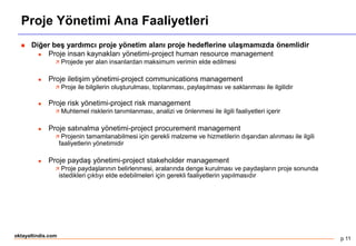 p 11
oktayaltindis.com
Proje Yönetimi Ana Faaliyetleri
 Diğer beş yardımcı proje yönetim alanı proje hedeflerine ulaşmamızda önemlidir
 Proje insan kaynakları yönetimi-project human resource management
 Projede yer alan insanlardan maksimum verimin elde edilmesi
 Proje iletişim yönetimi-project communications management
 Proje ile bilgilerin oluşturulması, toplanması, paylaşılması ve saklanması ile ilgilidir
 Proje risk yönetimi-project risk management
 Muhtemel risklerin tanımlanması, analizi ve önlenmesi ile ilgili faaliyetleri içerir
 Proje satınalma yönetimi-project procurement management
 Projenin tamamlanabilmesi için gerekli malzeme ve hizmetilerin dışarıdan alınması ile ilgili
faaliyetlerin yönetimidir
 Proje paydaş yönetimi-project stakeholder management
 Proje paydaşlarının belirlenmesi, aralarında denge kurulması ve paydaşların proje sonunda
istedikleri çıktıyı elde edebilmeleri için gerekli faaliyetlerin yapılmasıdır
 
