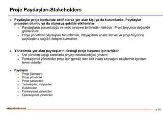 p 15
oktayaltindis.com
Proje Paydaşları-Stakeholders
 Paydaşlar proje içerisinde aktif olarak yer alan kişi ya da kurumlardır. Paydaşlar
projeden olumlu ya da olumsuz şekilde etkilenirler.
 Paydaşların sorumluluğu ve yetki seviyesi birbirinden farklıdır. Proje boyunca değişiklik
gösterebilir
 Proje yöneticisi paydaşları tanımlamalı, ihtiyaçlarını analiz etmeli ve proje boyunca
paydaşlarla sağlıklı iletişim kurmalıdır
 Yönetimde yer alan paydaşların desteği proje başarısı için kritiktir
 Üst yönetim aldığı kararlarla projeyi desteklediğini gösterir
 Fonksiyonel yöneticiler proje için gerekli olan kilit insan kaynağını ekiplerinin içinden
temin ederler
 Paydaşlar
 Proje Sponsoru
 Proje yöneticisi
 Proje çalışanları
 Tedarikçiler, müşteriler
 Kullanıcılar
 Fonksiyonel yöneticiler
 Operasyonel yöneticiler
 