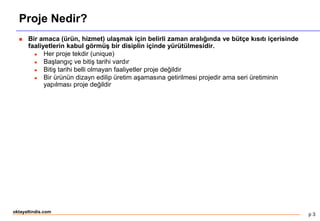 p 3
oktayaltindis.com
Proje Nedir?
 Bir amaca (ürün, hizmet) ulaşmak için belirli zaman aralığında ve bütçe kısıtı içerisinde
faaliyetlerin kabul görmüş bir disiplin içinde yürütülmesidir.
 Her proje tekdir (unique)
 Başlangıç ve bitiş tarihi vardır
 Bitiş tarihi belli olmayan faaliyetler proje değildir
 Bir ürünün dizayn edilip üretim aşamasına getirilmesi projedir ama seri üretiminin
yapılması proje değildir
 