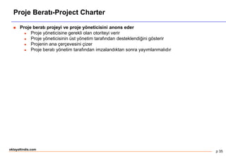 p 35
oktayaltindis.com
Proje Beratı-Project Charter
 Proje beratı projeyi ve proje yöneticisini anons eder
 Proje yöneticisine gerekli olan otoriteyi verir
 Proje yöneticisinin üst yönetim tarafından desteklendiğini gösterir
 Projenin ana çerçevesini çizer
 Proje beratı yönetim tarafından imzalandıktan sonra yayımlanmalıdır
 