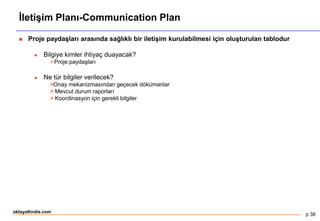 p 38
oktayaltindis.com
İletişim Planı-Communication Plan
 Proje paydaşları arasında sağlıklı bir iletişim kurulabilmesi için oluşturulan tablodur
 Bilgiye kimler ihtiyaç duayacak?
 Proje paydaşları
 Ne tür bilgiler verilecek?
Onay mekanizmasından geçecek dökümanlar
 Mevcut durum raporları
 Koordinasyon için gerekli bilgiler
 