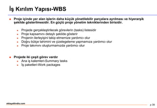 p 39
oktayaltindis.com
İş Kırılım Yapısı-WBS
 Proje içinde yer alan işlerin daha küçük yönetilebilir parçalara ayrılması ve hiyerarşik
şekilde gösterilmesidir. En güçlü proje yönetim tekniklerinden birisidir.
 Projede gerçekleştirilecek görevlerin (tasks) listesidir
 Proje kapsamını detaylı şekilde gösterir
 Projenin ilerleyişini takip etmemize yardımcı olur
 Doğru bütçe tahimini ve çizelegeleme yapmamıza yardımcı olur
 Proje takımını oluşturmamızda yardımcı olur
 Projede iki çeşit görev vardır
 Ana iş kalemleri-Summary tasks
 İş paketleri-Work packages
 