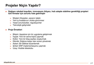 p 4
oktayaltindis.com
Projeler Niçin Yapılır?
 Değişen rekabet koşulları, innovasyon ihtiyacı, hızlı adapte olabilme gerekliliği projeleri
tüm firmalar için zorunlu hale getirmiştir
 Müşteri ihtiyaçları, pazarın talebi
 Yeni iş fırsatlarının ufukta görünmesi
 Yasal zorunluluklar, regulasyonlar
 Teknolojik gelişmeler
 Proje Örnekleri
 Bilişim: Appstore için bir uygulama geliştirmek
 İnşaat: Yeni bir asma köprü yapmak
 Kültür: Yeni bir blog sayfası oluşturmak
 Etkinlik: Düğüne kadar olan süreci yönetmek
 Askeri: Bir tatbikat düzenlemek
 Şirket: ERP implementasyonu yapmak
 Uzay: Hubble teleskobu
 