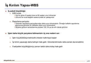 p 40
oktayaltindis.com
İş Kırılım Yapısı-WBS
 İş paketi büyüklüğü
 8/80 kuralı
 Hiç bir görev 8 saaten kısa ve 80 saaten uzun olmamalı
 Zorunlu bir kural değildir sadece pratik bir yaklaşımdır
 Raporlama periyodu
 Görevler raporlama periyodlarından daha uzun olmamalıdır. Örneğin haftalık raporlarma
yapılıyorsa görevler bir haftadan daha uzun olmamalıdır
 Böylece görevin tamamlanma yüzdesi 100, 50 ya da sıfır olarak görünür
 İşleri daha küçük parçalara bölmemizin üç ana nedeni var:
 İşler küçültüldükçe belirsizlik ortadan kalkmaya başlar
 İşi kimin yapacağı daha belirgin hale gelir. Görevlendirmede daha esnek davranabiliriz
 Faaliyetleri küçülttüğümüz zaman takibi daha kolay hale gelir
 