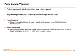p 46
oktayaltindis.com
Proje Zaman Yönetimi
 Projenin zamanında bitirilebilmesi için takip edilen prosestir
 Proje zaman planlama proje ekibinin planlama adımıyla birlikte başlar
 Proje Planlama
 Projenin parçalara bölünerek aralarındaki öncelik, sonralık ve birliktelik ilişkilerinin
belirlenmesidir
 Proje Çizelgeleme
 Proje planı üzerinde görevlere (tasks) sürelerin atanarak, faaliyetlerin en erken ve en geç
başlama, bitiş zamanlarının ve kritik yolun hesaplanmasıdır
 