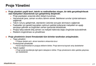 p 5
oktayaltindis.com
Proje Yönetimi
 Proje yönetimi çeşitli teori, teknik ve methodlardan oluşan, bir defa gerçekleştirilecek
olan faaliyetleri düzenlemek için geliştirilmiş disiplindir.
 Proje paydaşları arasında etkin iletişim kurulması
 Harcanacak para, zaman ve eforu tahmin etmek. Belirlenen sınırlar içinde kalmasını
sağlamak
 Takım ruhunu geliştirmek, standardın üstünde sonuçlar alınmasını sağlamak
 Faaliyetler için gerekli kaynakları optimum şekilde kullanarak maliyetleri en aşağı
seviyeye çekmek ve öngörülen zaman içerisinde bitirebilmek
 Projeyi takip ederek bitiş zamanı ve maliyeti hakkında doğru öngörüde bulunabilmek
 Risklerin öngörülmesi ve yönetilmesi
 Proje yönetiminin önemi firmalardaki tüm birimler tarafından anlaşılmalıdır.
 Tepe yönetimi
 Projeye destek verir, alınan kararların arkasında durur
 Fonksiyonel yöneticiler
 Kendi departmanlarının projeye etkilerini bilirler. Proje takımına kaynak verip desteklerler
 Takım üyeleri
 Proje içinde kendileriyle ilgili işlerin detaylarını bilirler. Proje yöneticisinin etkin şekilde çalışması
için desteklerler
 