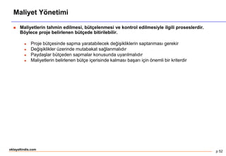 p 52
oktayaltindis.com
Maliyet Yönetimi
 Maliyetlerin tahmin edilmesi, bütçelenmesi ve kontrol edilmesiyle ilgili proseslerdir.
Böylece proje belirlenen bütçede bitirilebilir.
 Proje bütçesinde sapma yaratabilecek değişikliklerin saptanması gerekir
 Değişiklikler üzerinde mutabakat sağlanmalıdır
 Paydaşlar bütçeden sapmalar konusunda uyarılmalıdır
 Maliyetlerin belirlenen bütçe içerisinde kalması başarı için önemli bir kriterdir
 