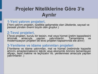 Projeler Niteliklerine Göre 3’e
Ayrılır



1-Yeni yatırım projeleri,
(Yeni yatırım projeleri, özellikle gelişmekte olan ülkelerde, sayısal ve
parasal yönden önemi büyük olan gruptur.)

2-Tevsi projeleri,
(Tevsi projeleri, kurulu bir tesisin, mal veya hizmet üretim kapasitesini
artırmak
amacıyla
yapılan
yatırımlardır.
Tamamlama
modernizasyon projeleri de tevsi projeleri kapsamında ele alınır)

3-Yenileme ve idame yatırımları projeleri
(Yenileme ve idame yatırımları, mal ve hizmet üretiminde

ve

kapasite
artırımı amaçlanmaksızın teknik veya ekonomik ömrünü tamamlayan
altyapı, tesis makine ve teçhizatın vb. yenilenmesi amacıyla yapılan
yatırımlardır. )

 