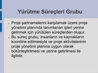 Yürütme Süreçleri Grubu



●

●

Proje şartnamelerini karşılamak üzere proje
yönetimi planında tanımlanan işleri yerine
getirmek için yürütülen süreçlerden oluşur.
Bu süreç grubu, insanların ve kaynakların
koordine edilmesiyle ve proje aktivitelerinin
proje yönetimi planına uygun olarak
bütünleştirilmesi ve yerine getirilmesi ile
ilgilidir.

 