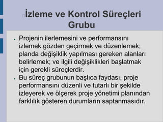 İzleme ve Kontrol Süreçleri
Grubu



●

●

Projenin ilerlemesini ve performansını
izlemek gözden geçirmek ve düzenlemek;
planda değişiklik yapılması gereken alanları
belirlemek; ve ilgili değişiklikleri başlatmak
için gerekli süreçlerdir.
Bu süreç grubunun başlıca faydası, proje
performansını düzenli ve tutarlı bir şekilde
izleyerek ve ölçerek proje yönetimi planından
farklılık gösteren durumların saptanmasıdır.

 