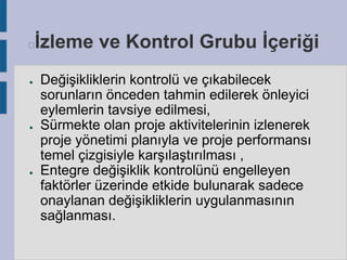 İzleme ve Kontrol Grubu İçeriği



●

●

●

Değişikliklerin kontrolü ve çıkabilecek
sorunların önceden tahmin edilerek önleyici
eylemlerin tavsiye edilmesi,
Sürmekte olan proje aktivitelerinin izlenerek
proje yönetimi planıyla ve proje performansı
temel çizgisiyle karşılaştırılması ,
Entegre değişiklik kontrolünü engelleyen
faktörler üzerinde etkide bulunarak sadece
onaylanan değişikliklerin uygulanmasının
sağlanması.

 
