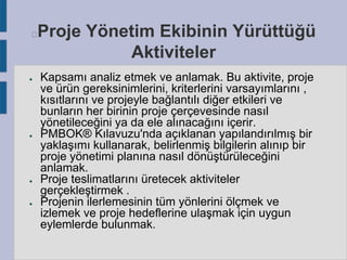 Proje Yönetim Ekibinin Yürüttüğü
Aktiviteler



●

●

●

●

Kapsamı analiz etmek ve anlamak. Bu aktivite, proje
ve ürün gereksinimlerini, kriterlerini varsayımlarını ,
kısıtlarını ve projeyle bağlantılı diğer etkileri ve
bunların her birinin proje çerçevesinde nasıl
yönetileceğini ya da ele alınacağını içerir.
PMBOK® Kılavuzu'nda açıklanan yapılandırılmış bir
yaklaşımı kullanarak, belirlenmiş bilgilerin alınıp bir
proje yönetimi planına nasıl dönüştürüleceğini
anlamak.
Proje teslimatlarını üretecek aktiviteler
gerçekleştirmek .
Projenin ilerlemesinin tüm yönlerini ölçmek ve
izlemek ve proje hedeflerine ulaşmak için uygun
eylemlerde bulunmak.

 