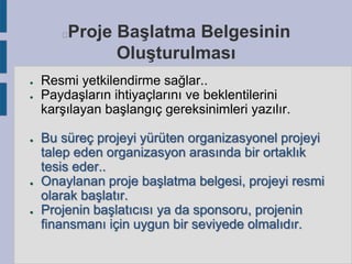 Proje Başlatma Belgesinin
Oluşturulması



●
●

●

●

●

Resmi yetkilendirme sağlar..
Paydaşların ihtiyaçlarını ve beklentilerini
karşılayan başlangıç gereksinimleri yazılır.
Bu süreç projeyi yürüten organizasyonel projeyi
talep eden organizasyon arasında bir ortaklık
tesis eder..
Onaylanan proje başlatma belgesi, projeyi resmi
olarak başlatır.
Projenin başlatıcısı ya da sponsoru, projenin
finansmanı için uygun bir seviyede olmalıdır.

 