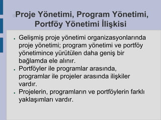 Proje Yönetimi, Program Yönetimi,
Portföy Yönetimi İlişkisi



●

●

●

Gelişmiş proje yönetimi organizasyonlarında
proje yönetimi; program yönetimi ve portföy
yönetimince yürütülen daha geniş bir
bağlamda ele alınır.
Portföyler ile programlar arasında,
programlar ile projeler arasında ilişkiler
vardır.
Projelerin, programların ve portföylerin farklı
yaklaşımları vardır.

 