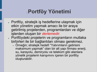 Portföy Yönetimi



●

●

Portföy, stratejik iş hedeflerine ulaşmak için
etkin yönetim yapmak amacı ile bir araya
getirilmiş projelerden, programlardan ve diğer
işlerden oluşan bir derlemedir.
Portföydeki projelerin ve programların mutlaka
birbirleri ile bir bağlantıları olması gerekmez.
–

Örneğin; stratejik hedefi “Yatırımların getirisini
maksimum yapmak” olan bir alt yapı firması enerji,
su, karayolu, demiryolu ve telekom gibi alanlara
yönelik projelerin karışımını içeren bir portföy
oluşturabilir.

 