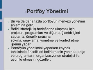 Portföy Yönetimi



●

●

●

Bir ya da daha fazla portföyün merkezi yönetimi
anlamına gelir.
Belirli stratejik iş hedeflerine ulaşmak için
projeleri, programları ve diğer bağlantılı işleri
saptama, öncelik sırasına
sokma, onaylama, yönetme ve kontrol etme
işlerini yapar.
Portföyün yönetimini yaparken kaynak
tahsisinde öncelikleri belirlemenin yanında proje
ve programların organizasyonun stratejisi ile
uyumlu olmasını gözetler.

 