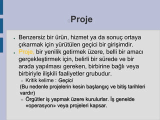 Proje



●

●

Benzersiz bir ürün, hizmet ya da sonuç ortaya
çıkarmak için yürütülen geçici bir girişimdir.
Proje, bir yenilik getirmek üzere, belli bir amacı
gerçekleştirmek için, belirli bir sürede ve bir
arada yapılması gereken, birbirine bağlı veya
birbiriyle ilişkili faaliyetler grubudur.
Kritik kelime : Geçici
(Bu nedenle projelerin kesin başlangıç ve bitiş tarihleri
vardır)
– Örgütler iş yapmak üzere kurulurlar. İş genelde
«operasyon» veya projeleri kapsar.
–

 