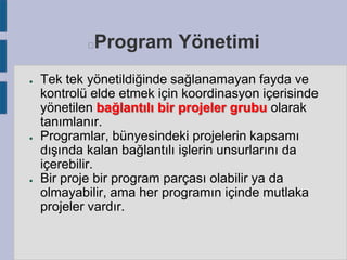 Program Yönetimi



●

●

●

Tek tek yönetildiğinde sağlanamayan fayda ve
kontrolü elde etmek için koordinasyon içerisinde
yönetilen bağlantılı bir projeler grubu olarak
tanımlanır.
Programlar, bünyesindeki projelerin kapsamı
dışında kalan bağlantılı işlerin unsurlarını da
içerebilir.
Bir proje bir program parçası olabilir ya da
olmayabilir, ama her programın içinde mutlaka
projeler vardır.

 