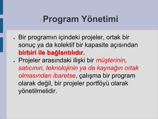 Program Yönetimi



●

●

Bir programın içindeki projeler, ortak bir
sonuç ya da kolektif bir kapasite açısından
birbiri ile bağlantılıdır.
Projeler arasındaki ilişki bir müşterinin,
satıcının, teknolojinin ya da kaynağın ortak
olmasından ibaretse, çalışma bir program
olarak değil, bir projeler portföyü olarak
yönetilmelidir.

 