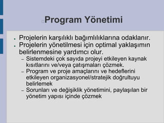 Program Yönetimi



●
●

Projelerin karşılıklı bağımlılıklarına odaklanır.
Projelerin yönetilmesi için optimal yaklaşımın
belirlenmesine yardımcı olur.
–
–

–

Sistemdeki çok sayıda projeyi etkileyen kaynak
kısıtlarını ve/veya çatışmaları çözmek.
Program ve proje amaçlarını ve hedeflerini
etkileyen organizasyonel/stratejik doğrultuyu
belirlemek
Sorunları ve değişiklik yönetimini, paylaşılan bir
yönetim yapısı içinde çözmek

 