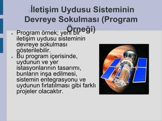 İletişim Uydusu Sisteminin
Devreye Sokulması (Program
Örneği)
Program örnek; yeni bir


●

●

iletişim uydusu sisteminin
devreye sokulması
gösterilebilir.
Bu program içerisinde,
uydunun ve yer
istasyonlarının tasarımı,
bunların inşa edilmesi,
sistemin entegrasyonu ve
uydunun fırlatılması gibi farklı
projeler olacaktır.

 