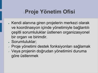 Proje Yönetim Ofisi



●

●



Kendi alanına giren projelerin merkezi olarak
ve koordinasyon içinde yönetimiyle bağlantılı
çeşitli sorumluluklar üstlenen organizasyonel
bir organ ve birimdir.
Sorumluluklar;
Proje yönetimi destek fonksiyonları sağlamak
Veya projenin doğrudan yönetimini duruma
göre üstlenmek

 