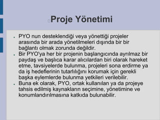 Proje Yönetimi



●

●

●

PYO nun desteklendiği veya yönettiği projeler
arasında bir arada yönetilmeleri dışında bir bir
bağlantı olmak zorunda değildir.
Bir PYO'ya her bir projenin başlangıcında ayrılmaz bir
paydaş ve başlıca karar alıcılardan biri olarak hareket
etme, tavsiyelerde bulunma, projeleri sona erdirme ya
da iş hedeflerinin tutarlılığını korumak için gerekli
başka eylemlerde bulunma yetkileri verilebilir.
Buna ek olarak, PYO, ortak kullanılan ya da projeye
tahsis edilmiş kaynakların seçimine, yönetimine ve
konumlandırılmasına katkıda bulunabilir.

 