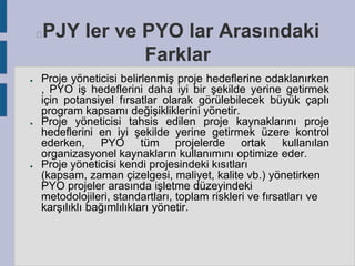 PJY ler ve PYO lar Arasındaki
Farklar



●

●

●

Proje yöneticisi belirlenmiş proje hedeflerine odaklanırken
, PYO iş hedeflerini daha iyi bir şekilde yerine getirmek
için potansiyel fırsatlar olarak görülebilecek büyük çaplı
program kapsamı değişikliklerini yönetir.
Proje yöneticisi tahsis edilen proje kaynaklarını proje
hedeflerini en iyi şekilde yerine getirmek üzere kontrol
ederken, PYO tüm projelerde ortak kullanılan
organizasyonel kaynakların kullanımını optimize eder.
Proje yöneticisi kendi projesindeki kısıtları
(kapsam, zaman çizelgesi, maliyet, kalite vb.) yönetirken
PYO projeler arasında işletme düzeyindeki
metodolojileri, standartları, toplam riskleri ve fırsatları ve
karşılıklı bağımlılıkları yönetir.

 