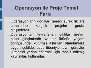Operasyon ile Proje Temel
Farkı



●

●

Operasyonların doğaları gereği süreklilik arz
etmelerine
karşılık
projeler
geçici
girişimlerdir.
Operasyonlar, tekrarlanan çıktılar üreten
kalıcı girişimlerdir ve bir ürünün yaşam
döngüsünde kurumsallaştırılan standartlara
uygun şekilde, esas itibariyle, aynı görevler
kümesini yerine getirmek için tahsis edilmiş
kaynakları kullanırlar.

 
