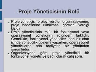 Proje Yöneticisinin Rolü



●

●

●

Proje yöneticisi, projeyi yürüten organizasyonun,
proje hedeflerine ulaşılması görevini verdiği
kişidir.
Proje yöneticisinin rolü, bir fonksiyonel veya
operasyonel yöneticinin rolünden farklıdır.
Genellikle, fonksiyonel yöneticiler idari bir alan
içinde yöneticilik gözlemi yaparken, operasyonel
yöneticilerde ana faaliyetin bir yönünden
sorumludur.
Organizasyona göre proje yöneticisi bir
fonksiyonel yöneticiye bağlı olarak çalışabilir.

 