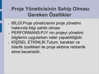 Proje Yöneticisinin Sahip Olması
Gereken Özellikler



●

●

●

BİLGİ:Proje yöneticisinin proje yönetimi
hakkında bilgi sahibi olması
PERFORMANS:PJY nin projeyi yönetimi
bilgilerini uygularken neler yapabildiğidir.
KİŞİSEL ETKİNLİK:Tutum, karakter ve
liderlik özellikleri ile proje ekibine rehberlik
etme becerisidir.

 