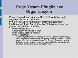 Proje Yaşam Döngüsü ve
Organizasyon



●

●

Proje yaşam döngüsü, genellikle sıralı ve bazen iç içe
geçen proje fazları grubudur.
Projeler, boyut ve karmaşıklık düzeyleri açısından
farklılıklar gösterir. Ancak tüm küçük büyük projeler şu
yaşam döngüsüne oturabilir;





Projeye başlamak
Organizasyon ve hazırlık işleri
Proje işlerini yerine getirmek
Projeyi kapatmak


Projenin ayrıntılarına vakıf olmayan yüksek yönetim kademeleriyle
ya da başka kuruluşlarla iletişime girildiğinde çoğu zaman bu genel
yaşam döngüsüne atıfta bulunulur. Bu yüksek düzeyli bakış açısı,
doğaları gereği birbirine benzemeyen projeleri bile karşılaştırmak
için ortak bir referans çerçevesi sağlayabilir.

 