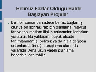 Belirsiz Fazlar Olduğu Halde
Başlayan Projeler



●

Belli bir zamanda sadece bir faz başlamış
olur ve bir sonraki faz için planlama, mevcut
faz ve teslimatlara ilişkin çalışmalar ilerlerken
yürütülür. Bu yaklaşım, büyük ölçüde
tanımlanmamış, belirsiz ya da hızla değişen
ortamlarda, örneğin araştırma alanında
yararlıdır. Ama uzun vadeli planlama
becerisini azaltabilir.

 