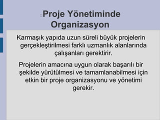 Proje Yönetiminde
Organizasyon



Karmaşık yapıda uzun süreli büyük projelerin
gerçekleştirilmesi farklı uzmanlık alanlarında
çalışanları gerektirir.
Projelerin amacına uygun olarak başarılı bir
şekilde yürütülmesi ve tamamlanabilmesi için
etkin bir proje organizasyonu ve yönetimi
gerekir.

 