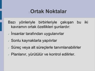 Ortak Noktalar



Bazı yönleriyle birbirleriyle çakışan bu iki
kavramın ortak özellikleri şunlardır:


İnsanlar tarafından uygulanırlar



Sonlu kaynaklarla yapılırlar



Süreç veya alt süreçlerle tanımlanabilirler



Planlanır, yürütülür ve kontrol edilirler.

 