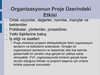 Organizasyonun Proje Üzerindeki
Etkisi



●

●
●
●

Ortak vizyonlar, değerler, normlar, inançlar ve
beklentiler
Politikalar, yöntemler, prosedürer,
Yetki ilişkilerine bakış
İş etiği ve saatleri


Proje yöneticisi projesini etkileyebilecek farklı organizasyon
tarzlarını ve kültürlerini anlamalıdır. Örneğin bir
organizasyon şemasının en tepesinde olan kişi aslında
göstermelik bir yönetici olup gerçek bir yetkiye sahip
olmayabilir. PJY, organizasyonda kimlerin gerçek karar
alıcılar olduğunu bilmek ve projenin başarısı için onlarla
birlikte çalışmak zorundadır.

 